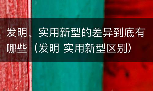 发明、实用新型的差异到底有哪些（发明 实用新型区别）