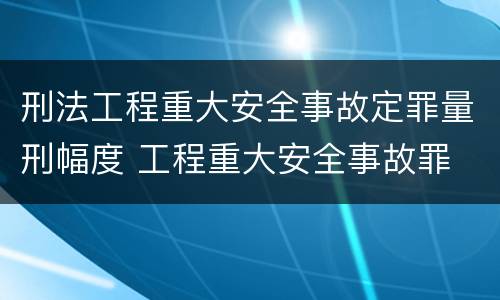 刑法工程重大安全事故定罪量刑幅度 工程重大安全事故罪 判例