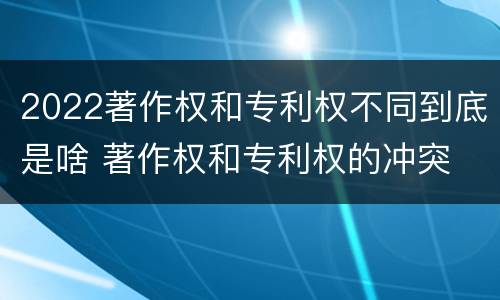 2022著作权和专利权不同到底是啥 著作权和专利权的冲突