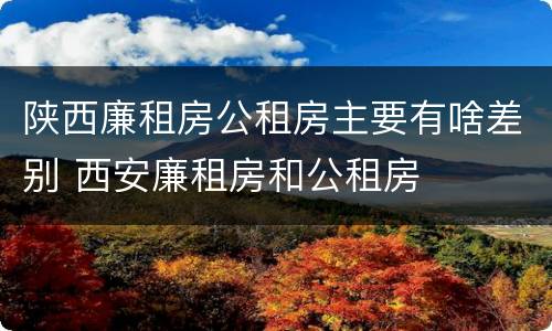 陕西廉租房公租房主要有啥差别 西安廉租房和公租房
