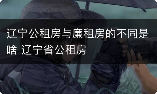 辽宁公租房与廉租房的不同是啥 辽宁省公租房