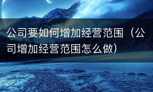公司要如何增加经营范围（公司增加经营范围怎么做）