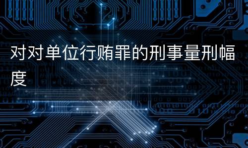 对对单位行贿罪的刑事量刑幅度 对对单位行贿罪的刑事量刑幅度