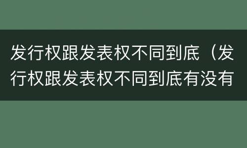 发行权跟发表权不同到底（发行权跟发表权不同到底有没有）