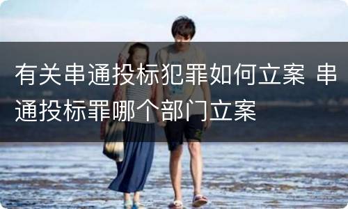 有关串通投标犯罪如何立案 串通投标罪哪个部门立案