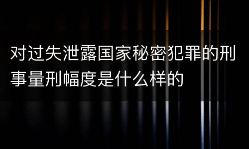 对过失泄露国家秘密犯罪的刑事量刑幅度是什么样的