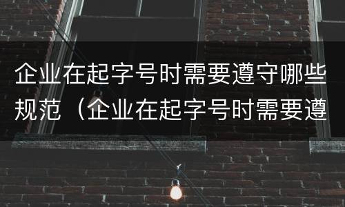企业在起字号时需要遵守哪些规范（企业在起字号时需要遵守哪些规范和要求）