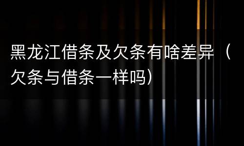 黑龙江借条及欠条有啥差异（欠条与借条一样吗）