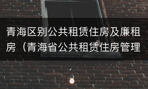 青海区别公共租赁住房及廉租房（青海省公共租赁住房管理办法）