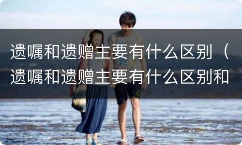 遗嘱和遗赠主要有什么区别（遗嘱和遗赠主要有什么区别和联系）