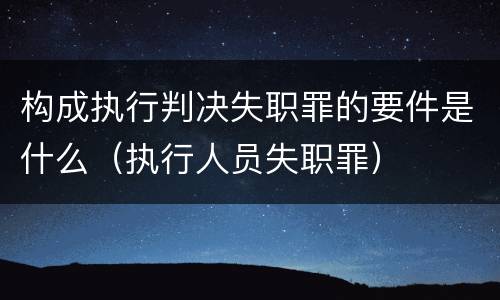 构成执行判决失职罪的要件是什么（执行人员失职罪）