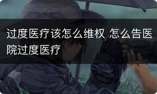 过度医疗该怎么维权 怎么告医院过度医疗