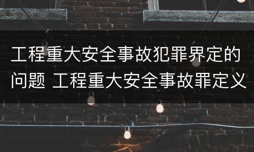 工程重大安全事故犯罪界定的问题 工程重大安全事故罪定义