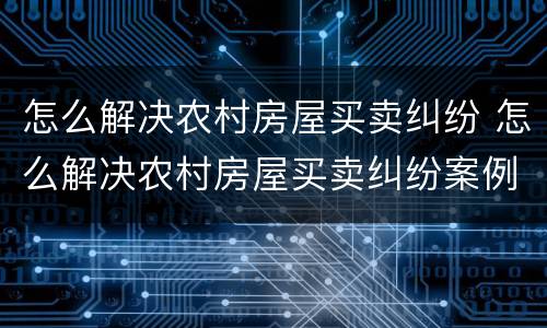 怎么解决农村房屋买卖纠纷 怎么解决农村房屋买卖纠纷案例
