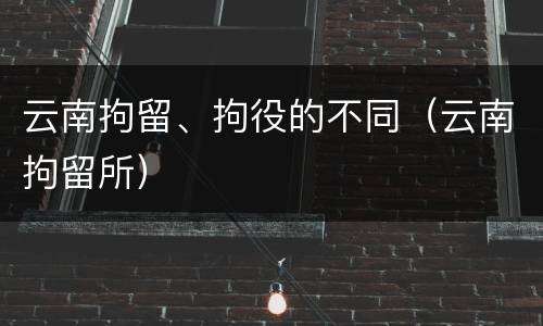 云南拘留、拘役的不同（云南拘留所）