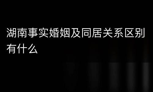 湖南事实婚姻及同居关系区别有什么