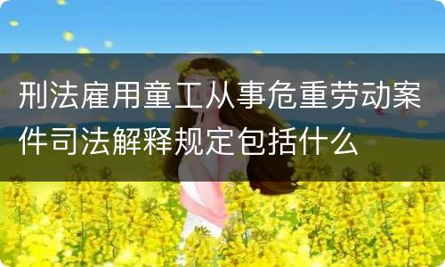 刑法雇用童工从事危重劳动案件司法解释规定包括什么