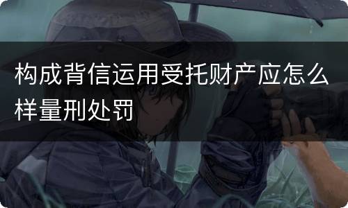 构成背信运用受托财产应怎么样量刑处罚