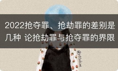 2022抢夺罪、抢劫罪的差别是几种 论抢劫罪与抢夺罪的界限