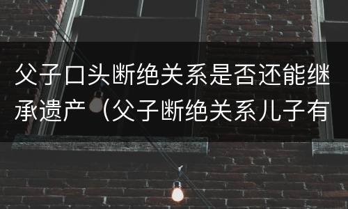 父子口头断绝关系是否还能继承遗产（父子断绝关系儿子有权利继承财产吗）