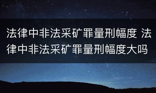 法律中非法采矿罪量刑幅度 法律中非法采矿罪量刑幅度大吗