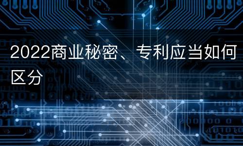 2022商业秘密、专利应当如何区分