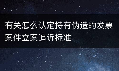 有关怎么认定持有伪造的发票案件立案追诉标准