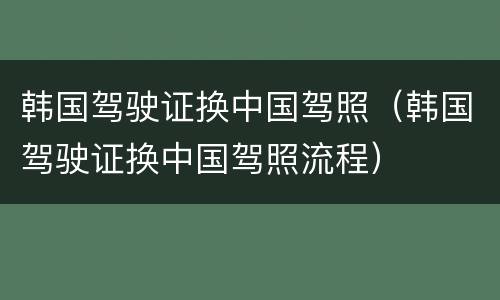 韩国驾驶证换中国驾照（韩国驾驶证换中国驾照流程）