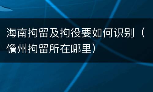 海南拘留及拘役要如何识别（儋州拘留所在哪里）