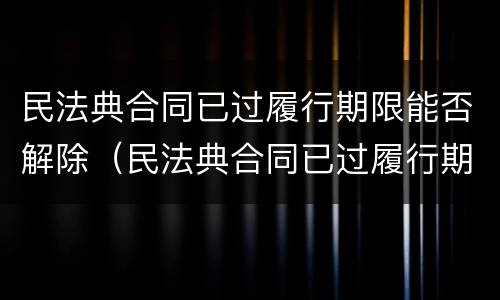 民法典合同已过履行期限能否解除（民法典合同已过履行期限能否解除执行）