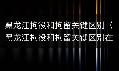 黑龙江拘役和拘留关键区别（黑龙江拘役和拘留关键区别在哪）
