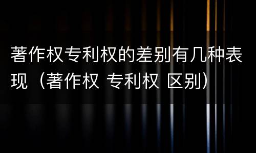 著作权专利权的差别有几种表现（著作权 专利权 区别）