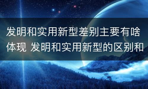发明和实用新型差别主要有啥体现 发明和实用新型的区别和联系有什么