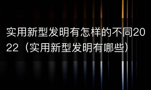 实用新型发明有怎样的不同2022（实用新型发明有哪些）