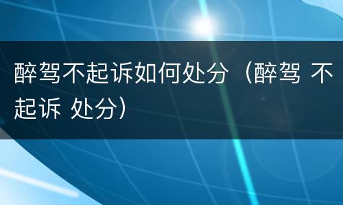 醉驾不起诉如何处分（醉驾 不起诉 处分）