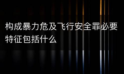 构成暴力危及飞行安全罪必要特征包括什么