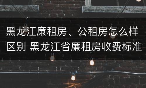 黑龙江廉租房、公租房怎么样区别 黑龙江省廉租房收费标准是多少