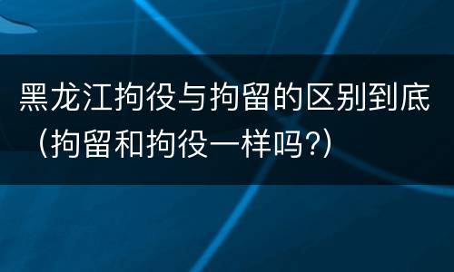 黑龙江拘役与拘留的区别到底（拘留和拘役一样吗?）