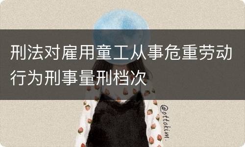 刑法对雇用童工从事危重劳动行为刑事量刑档次 刑法对雇用童工从事危重劳动行为刑事量刑档次