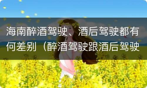 海南醉酒驾驶、酒后驾驶都有何差别（醉酒驾驶跟酒后驾驶有区别吗）