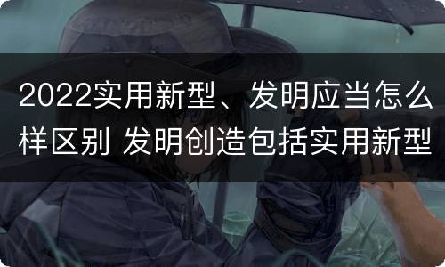 2022实用新型、发明应当怎么样区别 发明创造包括实用新型吗