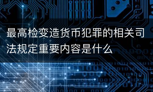 最高检变造货币犯罪的相关司法规定重要内容是什么
