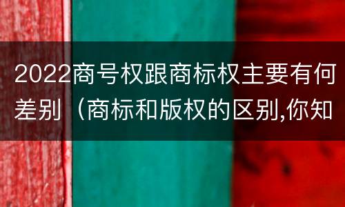 2022商号权跟商标权主要有何差别（商标和版权的区别,你知道多少?）