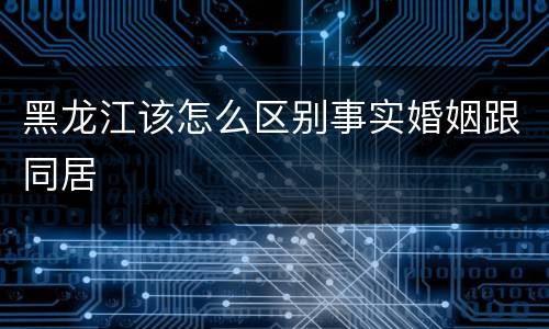 黑龙江该怎么区别事实婚姻跟同居