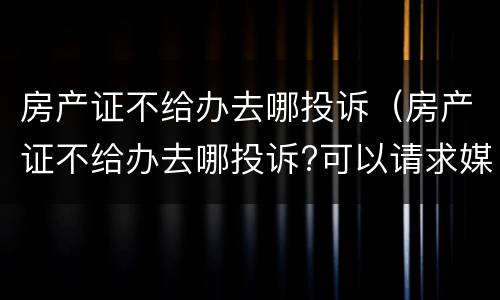 房产证不给办去哪投诉（房产证不给办去哪投诉?可以请求媒体吗）