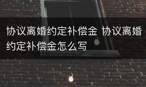 协议离婚约定补偿金 协议离婚约定补偿金怎么写