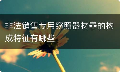 非法销售专用窃照器材罪的构成特征有哪些