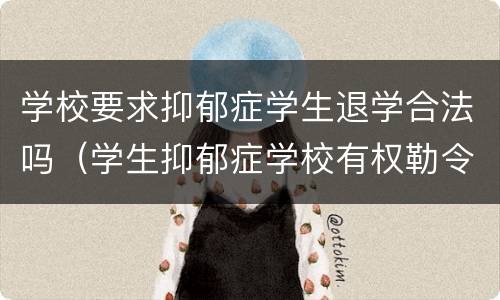 学校要求抑郁症学生退学合法吗（学生抑郁症学校有权勒令退学吗）