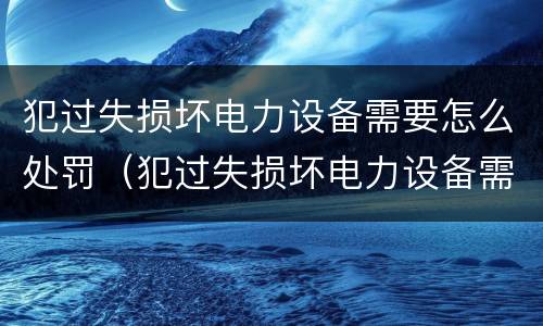 犯过失损坏电力设备需要怎么处罚（犯过失损坏电力设备需要怎么处罚呢）