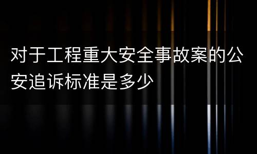 对于工程重大安全事故案的公安追诉标准是多少